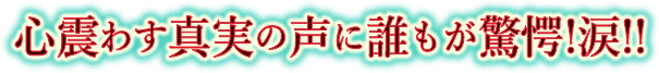 心震わす真実の声に誰もが驚愕!涙!!