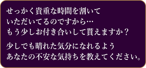 せっかく貴重な時間を割いて いただいてるのですから… もう少しお付き合いして貰えますか？少しでも晴れた気分になれるようあなたの不安な気持ちを教えてください。