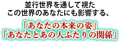 並行世界を通して視たこの世界のあなたにも影響する、　「あなたの本来の姿」「あなたとあの人ふたりの関係」