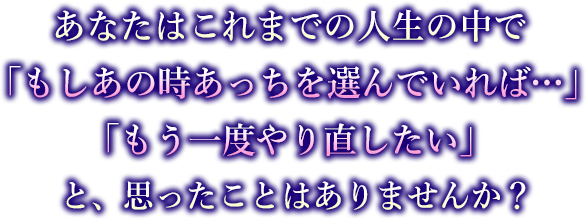 あなたはこれまでの人生の中で「もしあの時あっちを選んでいれば…」「もう一度やり直したい」と、思ったことはありませんか？